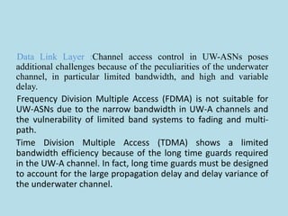 Data Link Layer :Channel access control in UW-ASNs poses
additional challenges because of the peculiarities of the underwater
channel, in particular limited bandwidth, and high and variable
delay.
Frequency Division Multiple Access (FDMA) is not suitable for
UW-ASNs due to the narrow bandwidth in UW-A channels and
the vulnerability of limited band systems to fading and multi-
path.
Time Division Multiple Access (TDMA) shows a limited
bandwidth efficiency because of the long time guards required
in the UW-A channel. In fact, long time guards must be designed
to account for the large propagation delay and delay variance of
the underwater channel.
 