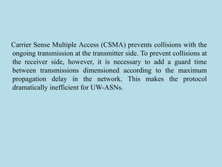 Carrier Sense Multiple Access (CSMA) prevents collisions with the
ongoing transmission at the transmitter side. To prevent collisions at
the receiver side, however, it is necessary to add a guard time
between transmissions dimensioned according to the maximum
propagation delay in the network. This makes the protocol
dramatically inefficient for UW-ASNs.
 