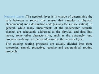 Network Layer :The network layer is in charge of determining the
path between a source (the sensor that samples a physical
phenomenon) and a destination node (usually the surface station). In
general, while many impairments of the underwater acoustic
channel are adequately addressed at the physical and data link
layers, some other characteristics, such as the extremely long
propagation delays, are better addressed at the network layer.
The existing routing protocols are usually divided into three
categories, namely proactive, reactive and geographical routing
protocols.
 