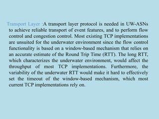 Transport Layer :A transport layer protocol is needed in UW-ASNs
to achieve reliable transport of event features, and to perform flow
control and congestion control. Most existing TCP implementations
are unsuited for the underwater environment since the flow control
functionality is based on a window-based mechanism that relies on
an accurate estimate of the Round Trip Time (RTT). The long RTT,
which characterizes the underwater environment, would affect the
throughput of most TCP implementations. Furthermore, the
variability of the underwater RTT would make it hard to effectively
set the timeout of the window-based mechanism, which most
current TCP implementations rely on.
 