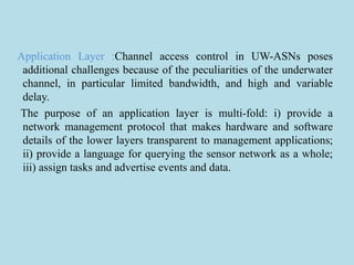 Application Layer :Channel access control in UW-ASNs poses
additional challenges because of the peculiarities of the underwater
channel, in particular limited bandwidth, and high and variable
delay.
The purpose of an application layer is multi-fold: i) provide a
network management protocol that makes hardware and software
details of the lower layers transparent to management applications;
ii) provide a language for querying the sensor network as a whole;
iii) assign tasks and advertise events and data.
 