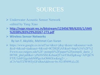 SOURCES
 Underwater Acoustic Sensor Network
-edited by Yang Xiao
 http://nopr.niscair.res.in/bitstream/123456789/6203/1/IJMS
%2038%283%29%20267-273.pdf
 Wireless Sensor Networks
By Ian F. Akyildiz, Mehmet Can Vuran
 https://www.google.co.in/url?sa=t&rct=j&q=&esrc=s&source=web
&cd=6&cad=rja&uact=8&ved=0CDIQFjAF&url=http%3A%2F%2
Fwww.ece.rutgers.edu%2F~pompili%2Fpaper%2Fpompili_dario_2
00708_phd.pdf&ei=yPdAVbSLKcbauQT1mYHoDg&usg=AFQjCN
FTfU1ebFGjgxlnhN0PgeAsOb06Xw&sig2=_-
zC3vVa5TZW98TyGFxRmA&bvm=bv.92189499,d.c2E
 