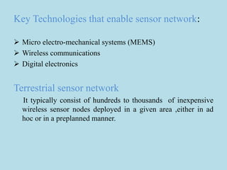 Key Technologies that enable sensor network:
 Micro electro-mechanical systems (MEMS)
 Wireless communications
 Digital electronics
Terrestrial sensor network
It typically consist of hundreds to thousands of inexpensive
wireless sensor nodes deployed in a given area ,either in ad
hoc or in a preplanned manner.
 
