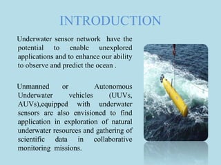 INTRODUCTION
Underwater sensor network have the
potential to enable unexplored
applications and to enhance our ability
to observe and predict the ocean .
Unmanned or Autonomous
Underwater vehicles (UUVs,
AUVs),equipped with underwater
sensors are also envisioned to find
application in exploration of natural
underwater resources and gathering of
scientific data in collaborative
monitoring missions.
 