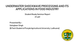 UNDERWATER SHOCKWAVE PROCESSING AND ITS
APPLICATIONS IN FOOD INDUSTRY
Student Ready Seminar Report
FT 497
Presented By:-
Sehajbeer Singh
{B.Tech Student of Punjab Agricultural University, Ludhuana}
 