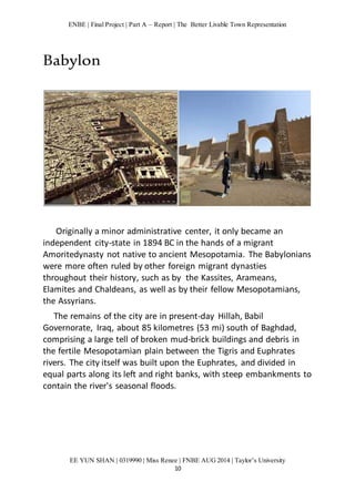 ENBE | Final Project | Part A – Report | The Better Livable Town Representation 
EE YUN SHAN | 0319990 | Miss Renee | FNBE AUG 2014 | Taylor’s University 
10 
Babylon 
Originally a minor administrative center, it only became an 
independent city-state in 1894 BC in the hands of a migrant 
Amoritedynasty not native to ancient Mesopotamia. The Babylonians 
were more often ruled by other foreign migrant dynasties 
throughout their history, such as by the Kassites, Arameans, 
Elamites and Chaldeans, as well as by their fellow Mesopotamians, 
the Assyrians. 
The remains of the city are in present-day Hillah, Babil 
Governorate, Iraq, about 85 kilometres (53 mi) south of Baghdad, 
comprising a large tell of broken mud-brick buildings and debris in 
the fertile Mesopotamian plain between the Tigris and Euphrates 
rivers. The city itself was built upon the Euphrates, and divided in 
equal parts along its left and right banks, with steep embankments to 
contain the river's seasonal floods. 
 