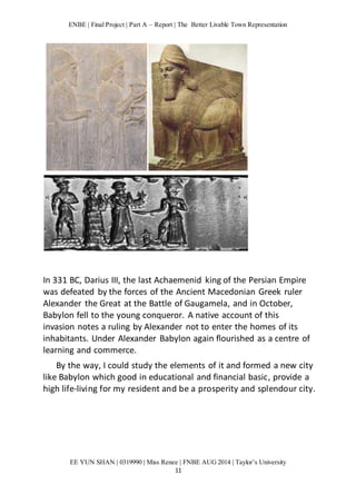 ENBE | Final Project | Part A – Report | The Better Livable Town Representation 
In 331 BC, Darius III, the last Achaemenid king of the Persian Empire 
was defeated by the forces of the Ancient Macedonian Greek ruler 
Alexander the Great at the Battle of Gaugamela, and in October, 
Babylon fell to the young conqueror. A native account of this 
invasion notes a ruling by Alexander not to enter the homes of its 
inhabitants. Under Alexander Babylon again flourished as a centre of 
learning and commerce. 
By the way, I could study the elements of it and formed a new city 
like Babylon which good in educational and financial basic, provide a 
high life-living for my resident and be a prosperity and splendour city. 
EE YUN SHAN | 0319990 | Miss Renee | FNBE AUG 2014 | Taylor’s University 
11 
 