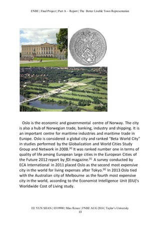 ENBE | Final Project | Part A – Report | The Better Livable Town Representation 
Oslo is the economic and governmental centre of Norway. The city 
is also a hub of Norwegian trade, banking, industry and shipping. It is 
an important centre for maritime industries and maritime trade in 
Europe. Oslo is considered a global city and ranked "Beta World City" 
in studies performed by the Globalization and World Cities Study 
Group and Network in 2008.[4] It was ranked number one in terms of 
quality of life among European large cities in the European Cities of 
the Future 2012 report by fDi magazine.[5] A survey conducted by 
ECA International in 2011 placed Oslo as the second most expensive 
city in the world for living expenses after Tokyo.[6] In 2013 Oslo tied 
with the Australian city of Melbourne as the fourth most expensive 
city in the world, according to the Economist Intelligence Unit (EIU)'s 
Worldwide Cost of Living study. 
EE YUN SHAN | 0319990 | Miss Renee | FNBE AUG 2014 | Taylor’s University 
13 
 