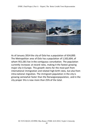 ENBE | Final Project | Part A – Report | The Better Livable Town Representation 
As of January 2014 the city of Oslo has a population of 634,000. 
The Metropolitan area of Oslo has a population of 1,502,604, of 
whom 951,581 live in the contiguous conurbation. The population 
currently increases at record rates, making it the fastest growing 
major city in Europe. This growth stems for the most part from 
international immigration and related high birth rates, but also from 
intra-national migration. The immigrant population in the city is 
growing somewhat faster than the Norwegianpopulation, and in the 
city proper this is now more than 25% of the total. 
EE YUN SHAN | 0319990 | Miss Renee | FNBE AUG 2014 | Taylor’s University 
14 
 