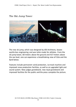 ENBE | Final Project | Part A – Report | The Better Livable Town Representation 
EE YUN SHAN | 0319990 | Miss Renee | FNBE AUG 2014 | Taylor’s University 
15 
The Ski Jump Tower 
The new ski jump, which was designed by JDS Architects, boasts 
world-class engineering and was tailor-made for athletes. From the 
ski jump tower, 60 meters above the ground and 417 meters above 
the sea level, one can experience a breathtaking view of Oslo and the 
fjord below. 
Features include permanent wind protection, ice track machine and 
improved snow production facilities, as well as an upgraded light and 
sound system. New judges grandstand, new royal grandstand and 
improved facilities for the public and the press complete the picture. 
 