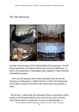 ENBE | Final Project | Part A – Report | The Better Livable Town Representation 
EE YUN SHAN | 0319990 | Miss Renee | FNBE AUG 2014 | Taylor’s University 
16 
The Ski Museum 
Located inside the base of the Holmenkollen Ski Jump tower, the Ski 
Museumpresents the history of skiing over the past 4,000 years, as 
well as the expeditions of Norwegian polar explorers Fridtj of Nansen 
and Roald Amundsen. 
Here you will also get some historic glimpses from the Winter 
Olympics in Lillehammer in 1994 and Oslo in 1952. The Ski Museum 
is the oldest museum of its kind in the world and it was opened in 
1923. 
By the way, I could study the cityscape of Oslo, an extensive metro-system 
a new financial district and a cultural city. Such as the Ski 
Jump Tower which is a landmark, it was an amazing design, it 
 
