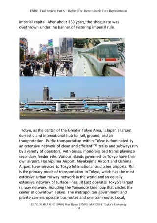 ENBE | Final Project | Part A – Report | The Better Livable Town Representation 
imperial capital. After about 263 years, the shogunate was 
overthrown under the banner of restoring imperial rule. 
Tokyo, as the center of the Greater Tokyo Area, is Japan's largest 
domestic and international hub for rail, ground, and air 
transportation. Public transportation within Tokyo is dominated by 
an extensive network of clean and efficient[71] trains and subways run 
by a variety of operators, with buses, monorails and trams playing a 
secondary feeder role. Various islands governed by Tokyo have their 
own airport. Hachijojima Airport, Miyakejima Airport and Oshima 
Airport have services to Tokyo International and other airports. Rail 
is the primary mode of transportation in Tokyo, which has the most 
extensive urban railway network in the world and an equally 
extensive network of surface lines. JR East operates Tokyo's largest 
railway network, including the Yamanote Line loop that circles the 
center of downtown Tokyo. The metropolitan government and 
private carriers operate bus routes and one tram route. Local, 
EE YUN SHAN | 0319990 | Miss Renee | FNBE AUG 2014 | Taylor’s University 
18 
 