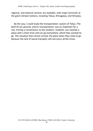 ENBE | Final Project | Part A – Report | The Better Livable Town Representation 
regional, and national services are available, with major terminals at 
the giant railroad stations, including Tokyo, Shinagawa, and Shinjuku. 
By the way, I could study the transportation system of Tokyo. The 
built of rail, ground, and air transportation was so important for a 
city. It bring a convenience to the resident, residents can reached a 
place with a short time and can go everywhere which they wanted to 
go. The situation that cannot arrived the place when they need to go 
because the lack of sound transport will not occur all the times. 
EE YUN SHAN | 0319990 | Miss Renee | FNBE AUG 2014 | Taylor’s University 
19 
 
