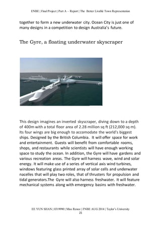 ENBE | Final Project | Part A – Report | The Better Livable Town Representation 
together to form a new underwater city. Ocean City is just one of 
many designs in a competition to design Australia’s future. 
The Gyre, a floating underwater skyscraper 
This design imagines an inverted skyscraper, diving down to a depth 
of 400m with a total floor area of 2.28 million sq ft (212,000 sq m). 
Its four wings are big enough to accomodate the world's biggest 
ships. Designed by the British Columbia. It will offer space for work 
and entertainment. Guests will benefit from comfortable rooms, 
shops, and restaurants while scientists will have enough working 
space to study the ocean. In addition, the Gyre will have gardens and 
various recreation areas. The Gyre will harness wave, wind and solar 
energy. It will make use of a series of vertical axis wind turbines, 
windows featuring glass printed array of solar cells and underwater 
nacelles that will play two roles, that of thrusters for propulsion and 
tidal generators.The Gyre will also harness freshwater. It will feature 
mechanical systems along with emergency basins with freshwater. 
EE YUN SHAN | 0319990 | Miss Renee | FNBE AUG 2014 | Taylor’s University 
21 
 