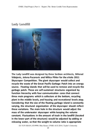 ENBE | Final Project | Part A – Report | The Better Livable Town Representation 
EE YUN SHAN | 0319990 | Miss Renee | FNBE AUG 2014 | Taylor’s University 
22 
Lady Landfill 
The Lady Landfill was designed by three Serbian architects, Milorad 
Vidojevic, Jelena Pucarevic and Milica Pihler for the eVolo 2011 
Skyscraper Competition. The giant skyscraper would collect and 
recycle the waste of the Great Pacific Garbage Patch into an energy 
source. Floating islands that will be used to remove and recycle the 
garbage patch. These are self-sustained structures organized by 
function hierarchy with four communication cores that connect 
three main programs which is collectors at the bottom, recycling 
plant in the middle levels, and housing and recreational levels atop. 
Considering that the size of the floating garbage island is constantly 
varying, the structural organization of the skyscraper should reflect 
these variations. The main hole in the structure would adjust the 
mass of the underwater skyscraper while keeping the volume 
constant. Fluctuations in the amount of trash in the landfill (located 
in the lower part of the structure) would be adjusted by adding or 
releasing water, so that the weight to volume ratio is appropriate 
 