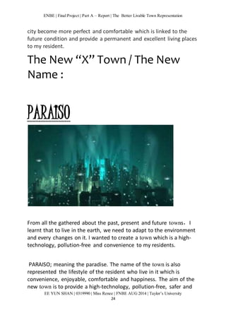 ENBE | Final Project | Part A – Report | The Better Livable Town Representation 
city become more perfect and comfortable which is linked to the 
future condition and provide a permanent and excellent living places 
to my resident. 
The New “X” Town / The New 
Name : 
EE YUN SHAN | 0319990 | Miss Renee | FNBE AUG 2014 | Taylor’s University 
24 
PARAISO 
From all the gathered about the past, present and future towns，I 
learnt that to live in the earth, we need to adapt to the environment 
and every changes on it. I wanted to create a town which is a high-technology, 
pollution-free and convenience to my residents. 
PARAISO; meaning the paradise. The name of the town is also 
represented the lifestyle of the resident who live in it which is 
convenience, enjoyable, comfortable and happiness. The aim of the 
new town is to provide a high-technology, pollution-free, safer and 
 