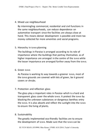 ENBE | Final Project | Part A – Report | The Better Livable Town Representation 
EE YUN SHAN | 0319990 | Miss Renee | FNBE AUG 2014 | Taylor’s University 
27 
4. Mixed use neighbourhood 
By intermingling commercial, residential and civil functions in 
the same neighbourhoods, can reduce dependence on 
automotive transport since the facilities are always close at 
hand. This means denser development is possible and more tax 
money collected for more amenities and social programs. 
5. Hierarchy in town planning 
The buildings in Paraiso is arranged according to its role of 
importance where the buildings that portray themselves as of 
higher importance are arranged in the centre of the town while 
the lesser importance are arranged further away from the town. 
6. Green town 
As Paraiso is working its way towards a greener town, most of 
the town grounds are covered with lots of green, be it ground 
covers or shrubs. 
7. Protection and reflection glass 
The glass play a important roles in Paraiso which is a hard and 
transparent glass cover the whole town. It protect the town by 
blocking the unknown substances or dangerous benthos entry 
the town. It is also absorb and reflect the sunlight into the town 
to ensure the living of plants. 
8. Sustainability 
The greatly implemented eco-friendly facilities are to ensure 
the development of town. Made sure that the town can be 
 