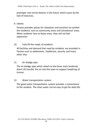 ENBE | Final Project | Part A – Report | The Better Livable Town Representation 
prolonger and not be destroy in the future which cause by the 
lack of resources. 
EE YUN SHAN | 0319990 | Miss Renee | FNBE AUG 2014 | Taylor’s University 
28 
9. Liberty 
Paraiso provides places for relaxation and socialism to comfort 
the residence such as community areas and recreational areas. 
When residents face to those areas, they will not feel 
oppressive. 
10. Fully-fill the needs of residents 
All facilities and demand that need by residents are provided in 
Paraiso such as settlements, healthcare, security and many 
other else. 
11. Air dredge pipe 
The air dredge pipe which attach to the three main landmark, 
Gaint Lift transfer the air into the town to support breathing of 
human. 
12. Water transportation system 
The good water transportation system provides a convenience 
to the resident. The clean water can be easy to get for daily life. 
 