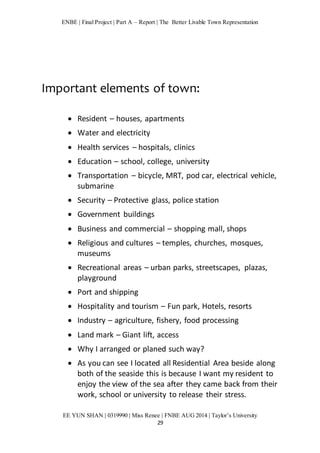 ENBE | Final Project | Part A – Report | The Better Livable Town Representation 
Important elements of town: 
 Resident – houses, apartments 
 Water and electricity 
 Health services – hospitals, clinics 
 Education – school, college, university 
 Transportation – bicycle, MRT, pod car, electrical vehicle, 
EE YUN SHAN | 0319990 | Miss Renee | FNBE AUG 2014 | Taylor’s University 
29 
submarine 
 Security – Protective glass, police station 
 Government buildings 
 Business and commercial – shopping mall, shops 
 Religious and cultures – temples, churches, mosques, 
museums 
 Recreational areas – urban parks, streetscapes, plazas, 
playground 
 Port and shipping 
 Hospitality and tourism – Fun park, Hotels, resorts 
 Industry – agriculture, fishery, food processing 
 Land mark – Giant lift, access 
 Why I arranged or planed such way? 
 As you can see I located all Residential Area beside along 
both of the seaside this is because I want my resident to 
enjoy the view of the sea after they came back from their 
work, school or university to release their stress. 
 