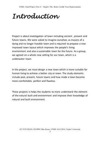 ENBE | Final Project | Part A – Report | The Better Livable Town Representation 
Introduction 
Project is about investigation of town including ancient , present and 
future towns. We were asked to imagine ourselves as mayors of a 
dying and no longer liveable town and is required to propose a new 
improved town layout which improves the people’s living 
environment and also a sustainable town for the future. As a group, 
we agreed on a whole new setting for our town, which is a 
underwater town. 
In the project, we must design a new town which is more suitable for 
human living to achieve a better city or town. The study elements 
include past, present, future towns and how made a town become 
more comfortable, perfect and flawless. 
These projects is helps the students to more understand the element 
of the natural built and environment and improve their knowledge of 
natural and built environment. 
EE YUN SHAN | 0319990 | Miss Renee | FNBE AUG 2014 | Taylor’s University 
3 
 
