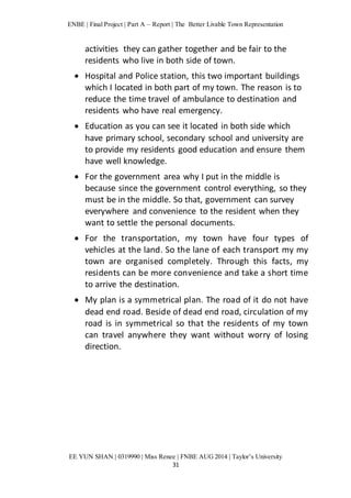 ENBE | Final Project | Part A – Report | The Better Livable Town Representation 
activities they can gather together and be fair to the 
residents who live in both side of town. 
 Hospital and Police station, this two important buildings 
which I located in both part of my town. The reason is to 
reduce the time travel of ambulance to destination and 
residents who have real emergency. 
 Education as you can see it located in both side which 
have primary school, secondary school and university are 
to provide my residents good education and ensure them 
have well knowledge. 
 For the government area why I put in the middle is 
because since the government control everything, so they 
must be in the middle. So that, government can survey 
everywhere and convenience to the resident when they 
want to settle the personal documents. 
 For the transportation, my town have four types of 
vehicles at the land. So the lane of each transport my my 
town are organised completely. Through this facts, my 
residents can be more convenience and take a short time 
to arrive the destination. 
 My plan is a symmetrical plan. The road of it do not have 
dead end road. Beside of dead end road, circulation of my 
road is in symmetrical so that the residents of my town 
can travel anywhere they want without worry of losing 
direction. 
EE YUN SHAN | 0319990 | Miss Renee | FNBE AUG 2014 | Taylor’s University 
31 
 