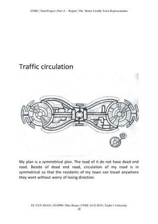 ENBE | Final Project | Part A – Report | The Better Livable Town Representation 
EE YUN SHAN | 0319990 | Miss Renee | FNBE AUG 2014 | Taylor’s University 
32 
Traffic circulation 
My plan is a symmetrical plan. The road of it do not have dead end 
road. Beside of dead end road, circulation of my road is in 
symmetrical so that the residents of my town can travel anywhere 
they want without worry of losing direction. 
 