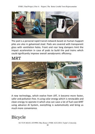ENBE | Final Project | Part A – Report | The Better Livable Town Representation 
The pod is a personal rapid transit network based on human-Support 
piles are also in galvanized steel. Pods are covered with transparent 
glass with ventilation holes. Front and rear long dampers limit the 
impact acceleration in case of pods to build the pod trains which 
could significantly improve overall aerodynamic efficiency. 
MRT 
A new technology, which evolve from LRT, it become more faster, 
safer and pollution-free. It using solar energy which is renewable and 
clean energy to operate it which also can save a lot of fuel cost.MRT 
using advance AI System, everything is automatically and bring us 
much more convenience. 
EE YUN SHAN | 0319990 | Miss Renee | FNBE AUG 2014 | Taylor’s University 
34 
Bicycle 
 