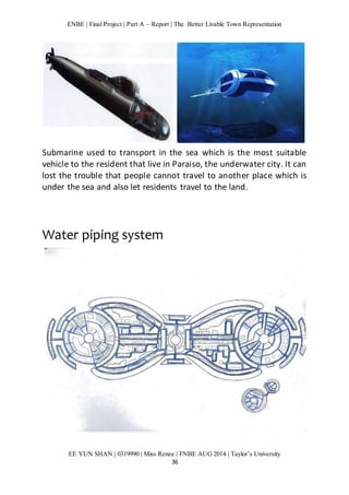 ENBE | Final Project | Part A – Report | The Better Livable Town Representation 
Submarine used to transport in the sea which is the most suitable 
vehicle to the resident that live in Paraiso, the underwater city. It can 
lost the trouble that people cannot travel to another place which is 
under the sea and also let residents travel to the land. 
EE YUN SHAN | 0319990 | Miss Renee | FNBE AUG 2014 | Taylor’s University 
36 
Water piping system 
 