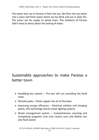 ENBE | Final Project | Part A – Report | The Better Livable Town Representation 
The water that use in Paraiso is form the sea. We filter the sea water 
into a clean and fresh water which can be drink and use in daily life. 
The water can be supply to whole town. The residents of Paraiso 
didn’t have to worry about the lacking of water. 
Sustainable approaches to make Paraiso a 
better town 
 Straddling bus system – The bus will run according the fixed 
EE YUN SHAN | 0319990 | Miss Renee | FNBE AUG 2014 | Taylor’s University 
37 
route. 
 Plentiful parks – Plants regular the air of the town. 
 Improving energy efficiency – Electrical vehicles and charging 
points, LED technology (Smart street lighting system) 
 Waste management system – Comprehensive recycling and 
composting programs (not only recycle cans and bottles but 
also food waste) 
 