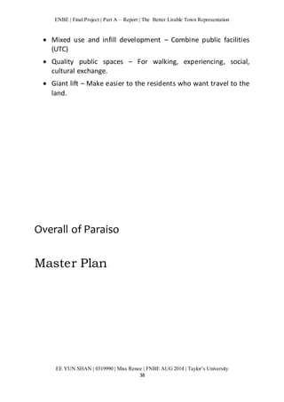 ENBE | Final Project | Part A – Report | The Better Livable Town Representation 
 Mixed use and infill development – Combine public facilities 
EE YUN SHAN | 0319990 | Miss Renee | FNBE AUG 2014 | Taylor’s University 
38 
(UTC) 
 Quality public spaces – For walking, experiencing, social, 
cultural exchange. 
 Giant lift – Make easier to the residents who want travel to the 
land. 
Overall of Paraiso 
Master Plan 
 