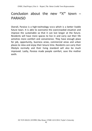 ENBE | Final Project | Part A – Report | The Better Livable Town Representation 
Conclusion about the new “X” town – 
PARAISO 
Overall, Paraiso is a high-technology town which is a better livable 
future town. It is able to overcome the overcrowded situation and 
improve the sustainable so that it can last longer at the future. 
Residents will have more spaces to live in and carry out their life 
activities more comfort and convenience. They have enough place 
for job, opportunity, business areas, commercial areas and urban 
places to relax and enjoy their leisure time. Residents can carry their 
lifestyle normally and their living standard will also be much 
improved. Lastly, Paraiso made people comfort, save the mother 
earth. 
EE YUN SHAN | 0319990 | Miss Renee | FNBE AUG 2014 | Taylor’s University 
41 
 