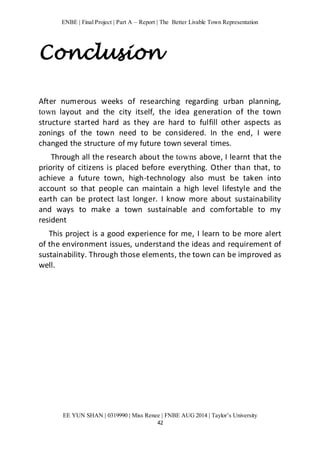 ENBE | Final Project | Part A – Report | The Better Livable Town Representation 
Conclusion 
After numerous weeks of researching regarding urban planning, 
town layout and the city itself, the idea generation of the town 
structure started hard as they are hard to fulfill other aspects as 
zonings of the town need to be considered. In the end, I were 
changed the structure of my future town several times. 
Through all the research about the towns above, I learnt that the 
priority of citizens is placed before everything. Other than that, to 
achieve a future town, high-technology also must be taken into 
account so that people can maintain a high level lifestyle and the 
earth can be protect last longer. I know more about sustainability 
and ways to make a town sustainable and comfortable to my 
resident 
This project is a good experience for me, I learn to be more alert 
of the environment issues, understand the ideas and requirement of 
sustainability. Through those elements, the town can be improved as 
well. 
EE YUN SHAN | 0319990 | Miss Renee | FNBE AUG 2014 | Taylor’s University 
42 
 