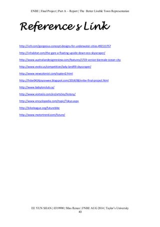 ENBE | Final Project | Part A – Report | The Better Livable Town Representation 
Reference s Link 
http://io9.com/gorgeous-concept-designs-for-underwater-cities-492111757 
http://inhabitat.com/the-gyre-a-floating-upside-down-eco-skyscraper/ 
http://www.australiandesignreview.com/features/1719-venice-biennale-ocean-city 
http://www.evolo.us/competition/lady-landfill-skyscraper/ 
EE YUN SHAN | 0319990 | Miss Renee | FNBE AUG 2014 | Taylor’s University 
43 
http://www.newcolonist.com/topten2.html 
http://fnbe0414joycewee.blogspot.com/2014/08/enbe-final-project.html 
http://www.babylonclub.ca/ 
http://www.visitoslo.com/en/articles/history/ 
http://www.encyclopedia.com/topic/Tokyo.aspx 
http://bikeleague.org/futurebike 
http://www.motortrend.com/future/ 
