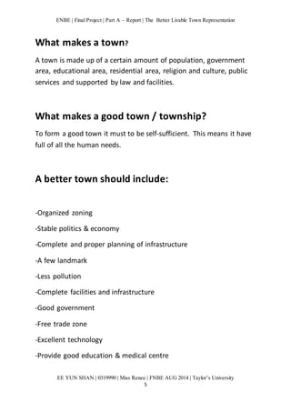 ENBE | Final Project | Part A – Report | The Better Livable Town Representation 
EE YUN SHAN | 0319990 | Miss Renee | FNBE AUG 2014 | Taylor’s University 
5 
What makes a town? 
A town is made up of a certain amount of population, government 
area, educational area, residential area, religion and culture, public 
services and supported by law and facilities. 
What makes a good town / township? 
To form a good town it must to be self-sufficient. This means it have 
full of all the human needs. 
A better town should include: 
-Organized zoning 
-Stable politics & economy 
-Complete and proper planning of infrastructure 
-A few landmark 
-Less pollution 
-Complete facilities and infrastructure 
-Good government 
-Free trade zone 
-Excellent technology 
-Provide good education & medical centre 
 