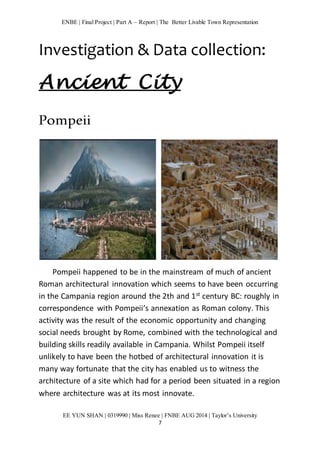 ENBE | Final Project | Part A – Report | The Better Livable Town Representation 
Investigation & Data collection: 
Ancient City 
EE YUN SHAN | 0319990 | Miss Renee | FNBE AUG 2014 | Taylor’s University 
7 
Pompeii 
Pompeii happened to be in the mainstream of much of ancient 
Roman architectural innovation which seems to have been occurring 
in the Campania region around the 2th and 1st century BC: roughly in 
correspondence with Pompeii’s annexation as Roman colony. This 
activity was the result of the economic opportunity and changing 
social needs brought by Rome, combined with the technological and 
building skills readily available in Campania. Whilst Pompeii itself 
unlikely to have been the hotbed of architectural innovation it is 
many way fortunate that the city has enabled us to witness the 
architecture of a site which had for a period been situated in a region 
where architecture was at its most innovate. 
 