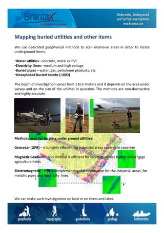 Mapping	
  buried	
  u6li6es	
  and	
  other	
  items	
  	
  
We	
   use	
   dedicated	
   geophysical	
   methods	
   to	
   scan	
   extensive	
   areas	
   in	
   order	
   to	
   locate	
  
underground	
  items:	
  	
  
	
  
• Water	
  u6li6es–	
  concrete,	
  metal	
  or	
  PVC	
  
• Electricity	
  	
  lines–	
  medium	
  and	
  high	
  voltage	
  	
  
• Buried	
  pipes	
  –	
  water,	
  gas,	
  petroleum	
  products,	
  etc	
  	
  
• Unexploded	
  buried	
  bombs	
  (	
  UXO)	
  	
  
The	
  depth	
  of	
  inves6ga6on	
  varies	
  from	
  1	
  to	
  6	
  meters	
  and	
  it	
  depends	
  on	
  the	
  area	
  under	
  
survey	
  and	
  on	
  the	
  size	
  of	
  the	
  u6li6es	
  in	
  ques6on.	
  The	
  methods	
  are	
  non-­‐destruc6ve	
  
and	
  highly	
  accurate.	
  	
  
Methods	
  used	
  for	
  loca6ng	
  under	
  ground	
  u6li6es:	
  
	
  
Georadar	
  (GPR)	
  –	
  it	
  is	
  highly	
  eﬃcient	
  for	
  industrial	
  areas	
  covered	
  in	
  concrete	
  
	
  
Magne6c	
  Gradient	
  –	
  this	
  method	
  is	
  eﬃcient	
  for	
  loca6ng	
  u6li6es	
  buried	
  under	
  large	
  
agriculture	
  ﬁelds	
  	
  
	
  
Electromagne6c	
  –	
  this	
  is	
  complemen6ng	
  the	
  informa6on	
  for	
  the	
  industrial	
  areas,	
  for	
  
metallic	
  pipes	
  and	
  electricity	
  	
  lines.	
  	
  
	
  
	
  
	
  
	
  
We	
  can	
  make	
  such	
  inves6ga6ons	
  on	
  land	
  or	
  on	
  rivers	
  and	
  lakes.	
  	
  
 