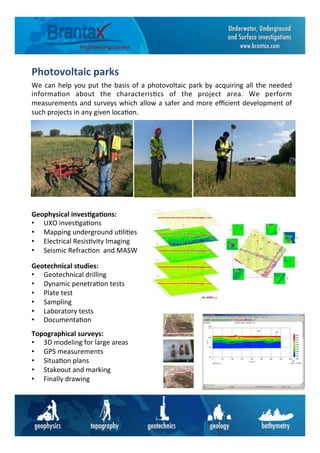 Photovoltaic	
  parks	
  	
  
We	
  can	
  help	
  you	
  put	
  the	
  basis	
  of	
  a	
  photovoltaic	
  park	
  by	
  acquiring	
  all	
  the	
  needed	
  
informa6on	
   about	
   the	
   characteris6cs	
   of	
   the	
   project	
   area.	
   We	
   perform	
  
measurements	
  and	
  surveys	
  which	
  allow	
  a	
  safer	
  and	
  more	
  eﬃcient	
  development	
  of	
  
such	
  projects	
  in	
  any	
  given	
  loca6on.	
  	
  	
  
Topographical	
  surveys:	
  
•  3D	
  modeling	
  for	
  large	
  areas	
  
•  GPS	
  measurements	
  
•  Situa6on	
  plans	
  
•  Stakeout	
  and	
  marking	
  
•  Finally	
  drawing	
  
Geotechnical	
  studies:	
  
•  Geotechnical	
  drilling	
  
•  Dynamic	
  penetra6on	
  tests	
  
•  Plate	
  test	
  
•  Sampling	
  
•  Laboratory	
  tests	
  
•  Documenta6on	
  
Geophysical	
  inves6ga6ons:	
  
•  UXO	
  inves6ga6ons	
  
•  Mapping	
  underground	
  u6li6es	
  
•  Electrical	
  Resis6vity	
  Imaging	
  	
  
•  Seismic	
  Refrac6on	
  	
  and	
  MASW	
  
 