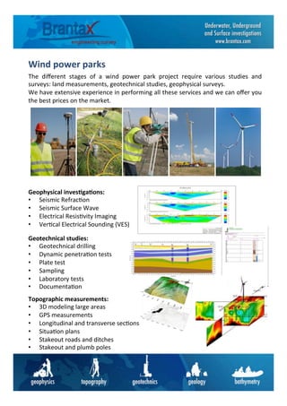 Wind	
  power	
  parks	
  	
  
The	
   diﬀerent	
   stages	
   of	
   a	
   wind	
   power	
   park	
   project	
   require	
   various	
   studies	
   and	
  
surveys:	
  land	
  measurements,	
  geotechnical	
  studies,	
  geophysical	
  surveys.	
  	
  
We	
  have	
  extensive	
  experience	
  in	
  performing	
  all	
  these	
  services	
  and	
  we	
  can	
  oﬀer	
  you	
  
the	
  best	
  prices	
  on	
  the	
  market.	
  	
  
Topographic	
  measurements:	
  
•  3D	
  modeling	
  large	
  areas	
  
•  GPS	
  measurements	
  
•  Longitudinal	
  and	
  transverse	
  sec6ons	
  
•  Situa6on	
  plans	
  
•  Stakeout	
  roads	
  and	
  ditches	
  
•  Stakeout	
  and	
  plumb	
  poles	
  
Geotechnical	
  studies:	
  
•  Geotechnical	
  drilling	
  
•  Dynamic	
  penetra6on	
  tests	
  
•  Plate	
  test	
  
•  Sampling	
  
•  Laboratory	
  tests	
  
•  Documenta6on	
  
Geophysical	
  inves6ga6ons:	
  
•  Seismic	
  Refrac6on	
  	
  
•  Seismic	
  Surface	
  Wave	
  	
  
•  Electrical	
  Resis6vity	
  Imaging	
  
•  Ver6cal	
  Electrical	
  Sounding	
  (VES)	
  
 