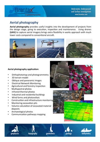 Aerial	
  photography	
  
	
  Aerial	
  photography	
  provides	
  useful	
  insights	
  into	
  the	
  development	
  of	
  projects	
  from	
  
the	
   design	
   stage,	
   going	
   to	
   execu6on,	
   inspec6on	
   and	
   maintenance.	
   	
   Using	
   drones	
  
(UAV)	
  to	
  capture	
  aerial	
  imagery	
  brings	
  extra	
  ﬂexibility	
  in	
  works	
  approach	
  with	
  much	
  
lower	
  costs	
  compared	
  to	
  conven6onal	
  aircra=.	
  
Aerial	
  photography	
  applica6on:	
  
	
  
• 	
  	
  	
  	
  	
  	
  Orthophotomap	
  and	
  photogrammetry	
  
• 	
  	
  	
  	
  	
  	
  3D	
  terrain	
  model	
  
• 	
  	
  	
  	
  	
  	
  Oblique	
  and	
  panoramic	
  images	
  
• 	
  	
  	
  	
  	
  	
  Electrical	
  Network	
  Monitoring	
  
•  Agricultural	
  and	
  forestry	
  inspec6on	
  
•  Mul6spectral	
  photos	
  
• 	
  	
  	
  	
  	
  	
  Infrared	
  thermal	
  photos	
  
• 	
  	
  	
  	
  	
  	
  Industrial	
  and	
  residen6al	
  buildings	
  
• 	
  	
  	
  	
  	
  	
  Wind	
  farms	
  and	
  photovoltaic	
  
•  Construc6on	
  and	
  infrastructure	
  monitoring	
  
•  Monitoring	
  excava6on	
  pits	
  
•  Volume	
  calcula6on	
  of	
  excavated	
  material	
  
deposits	
  
•  Archaeological	
  photos	
  
•  Communica6on	
  pathways	
  mapping	
  
 