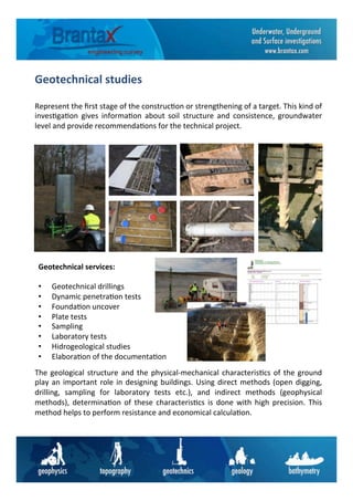 Geotechnical	
  studies	
  
Represent	
  the	
  ﬁrst	
  stage	
  of	
  the	
  construc6on	
  or	
  strengthening	
  of	
  a	
  target.	
  This	
  kind	
  of	
  
inves6ga6on	
   gives	
   informa6on	
   about	
   soil	
   structure	
   and	
   consistence,	
   groundwater	
  
level	
  and	
  provide	
  recommenda6ons	
  for	
  the	
  technical	
  project.	
  
Geotechnical	
  services:	
  
	
  
•  Geotechnical	
  drillings	
  
•  Dynamic	
  penetra6on	
  tests	
  
•  Founda6on	
  uncover	
  
•  Plate	
  tests	
  
•  Sampling	
  
•  Laboratory	
  tests	
  
•  Hidrogeological	
  studies	
  
•  Elabora6on	
  of	
  the	
  documenta6on	
  
The	
  geological	
  structure	
  and	
  the	
  physical-­‐mechanical	
  characteris6cs	
  of	
  the	
  ground	
  
play	
  an	
  important	
  role	
  in	
  designing	
  buildings.	
  Using	
  direct	
  methods	
  (open	
  digging,	
  
drilling,	
   sampling	
   for	
   laboratory	
   tests	
   etc.),	
   and	
   indirect	
   methods	
   (geophysical	
  
methods),	
   determina6on	
   of	
   these	
   characteris6cs	
   is	
   done	
   with	
   high	
   precision.	
   This	
  
method	
  helps	
  to	
  perform	
  resistance	
  and	
  economical	
  calcula6on.	
  
 