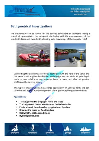 Bathymetrical	
  inves6ga6ons	
  
The	
   bathymetry	
   can	
   be	
   taken	
   for	
   the	
   aqua6c	
   equivalent	
   of	
   al6metry.	
   Being	
   a	
  
branch	
  of	
  hydrometrics,	
  the	
  bathymetry	
  is	
  dealing	
  with	
  the	
  measurements	
  of	
  the	
  
sea	
  depth,	
  lakes	
  and	
  river	
  depth,	
  allowing	
  us	
  to	
  draw	
  maps	
  of	
  their	
  aqua6c	
  relief.	
  
Descending	
  the	
  depth	
  measurements	
  technique	
  with	
  the	
  help	
  of	
  the	
  sonar	
  and	
  
the	
   exact	
   posi6on	
   given	
   by	
   the	
   GPS	
   technology,	
   we	
   can	
   dra=	
   for	
   you	
   depth	
  
maps	
   or	
   base	
   relief	
   structure	
   maps	
   for	
   lakes	
   or	
   rivers,	
   and	
   also	
   bathymetric	
  
proﬁles	
  on	
  the	
  interest	
  zones.	
  
	
  
This	
  type	
  of	
  measurements	
  has	
  a	
  large	
  applicability	
  in	
  various	
  ﬁelds	
  and	
  can	
  
contribute	
  to	
  a	
  good	
  acknowledgement	
  of	
  the	
  geo-­‐morphological	
  condi6ons:	
  
•	
  	
  	
  	
  	
  Tracking	
  down	
  the	
  cloging	
  of	
  rivers	
  and	
  lakes	
  
•	
  	
  	
  	
  	
  Tracking	
  down	
  	
  the	
  excava6on	
  from	
  the	
  ballast-­‐holes	
  
•	
  	
  	
  	
  	
  Explora6on	
  of	
  the	
  mineral	
  aggregates	
  from	
  the	
  river	
  
•	
  	
  	
  	
  	
  Drawing	
  the	
  maps	
  for	
  ﬂooding	
  risks	
  
•	
  	
  	
  	
  	
  Bathymetric	
  sec6ons	
  and	
  maps	
  	
  
•	
  	
  	
  	
  	
  Hydrological	
  studies	
  
Applica6ons:	
  
 