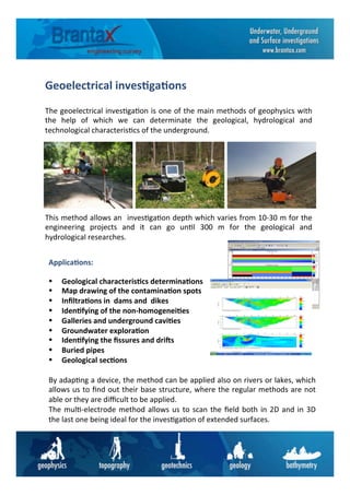 Geoelectrical	
  inves6ga6ons	
  
The	
  geoelectrical	
  inves6ga6on	
  is	
  one	
  of	
  the	
  main	
  methods	
  of	
  geophysics	
  with	
  
the	
   help	
   of	
   which	
   we	
   can	
   determinate	
   the	
   geological,	
   hydrological	
   and	
  
technological	
  characteris6cs	
  of	
  the	
  underground.	
  
•	
  	
  	
  	
  	
  Geological	
  characteris6cs	
  determina6ons	
  
•	
  	
  	
  	
  	
  Map	
  drawing	
  of	
  the	
  contamina6on	
  spots	
  
•	
  	
  	
  	
  	
  Inﬁltra6ons	
  in	
  	
  dams	
  and	
  	
  dikes	
  
•	
  	
  	
  	
  	
  Iden6fying	
  of	
  the	
  non-­‐homogenei6es	
  
•	
  	
  	
  	
  	
  Galleries	
  and	
  underground	
  cavi6es	
  
•	
  	
  	
  	
  	
  Groundwater	
  explora6on	
  
•	
  	
  	
  	
  	
  Iden6fying	
  the	
  ﬁssures	
  and	
  driKs	
  
•	
  	
  	
  	
  	
  Buried	
  pipes	
  
•	
  	
  	
  	
  	
  Geological	
  sec6ons	
  
	
  
By	
  adap6ng	
  a	
  device,	
  the	
  method	
  can	
  be	
  applied	
  also	
  on	
  rivers	
  or	
  lakes,	
  which	
  
allows	
  us	
  to	
  ﬁnd	
  out	
  their	
  base	
  structure,	
  where	
  the	
  regular	
  methods	
  are	
  not	
  
able	
  or	
  they	
  are	
  diﬃcult	
  to	
  be	
  applied.	
  
The	
  mul6-­‐electrode	
  method	
  allows	
  us	
  to	
  scan	
  the	
  ﬁeld	
  both	
  in	
  2D	
  and	
  in	
  3D	
  	
  
the	
  last	
  one	
  being	
  ideal	
  for	
  the	
  inves6ga6on	
  of	
  extended	
  surfaces.	
  
Applica6ons:	
  
This	
  method	
  allows	
  an	
  	
  inves6ga6on	
  depth	
  which	
  varies	
  from	
  10-­‐30	
  m	
  for	
  the	
  
engineering	
   projects	
   and	
   it	
   can	
   go	
   un6l	
   300	
   m	
   for	
   the	
   geological	
   and	
  
hydrological	
  researches.	
  
 