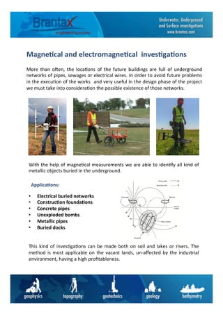 Magne6cal	
  and	
  electromagne6cal	
  	
  inves6ga6ons	
  
More	
   than	
   o=en,	
   the	
   loca6ons	
   of	
   the	
   future	
   buildings	
   are	
   full	
   of	
   underground	
  
networks	
  of	
  pipes,	
  sewages	
  or	
  electrical	
  wires.	
  In	
  order	
  to	
  avoid	
  future	
  problems	
  
in	
  the	
  execu6on	
  of	
  the	
  works	
  	
  and	
  very	
  useful	
  in	
  the	
  design	
  phase	
  of	
  the	
  project	
  	
  
we	
  must	
  take	
  into	
  considera6on	
  the	
  possible	
  existence	
  of	
  those	
  networks.	
  
With	
  the	
  help	
  of	
  magne6cal	
  measurements	
  we	
  are	
  able	
  to	
  iden6fy	
  all	
  kind	
  of	
  
metallic	
  objects	
  buried	
  in	
  the	
  underground.	
  	
  
	
  
	
  
	
  
•  Electrical	
  buried	
  networks	
  	
  
•  Construc6on	
  founda6ons	
  
•  Concrete	
  pipes	
  
•  Unexploded	
  bombs	
  
•  Metallic	
  pipes	
  
•  Buried	
  docks	
  
	
  
	
  
This	
  kind	
  of	
  inves6ga6ons	
  can	
  be	
  made	
  both	
  on	
  soil	
  and	
  lakes	
  or	
  rivers.	
  The	
  
method	
  is	
  most	
  applicable	
  on	
  the	
  vacant	
  lands,	
  un-­‐aﬀected	
  by	
  the	
  industrial	
  
environment,	
  having	
  a	
  high	
  proﬁtableness.	
  
Applica6ons:	
  
 