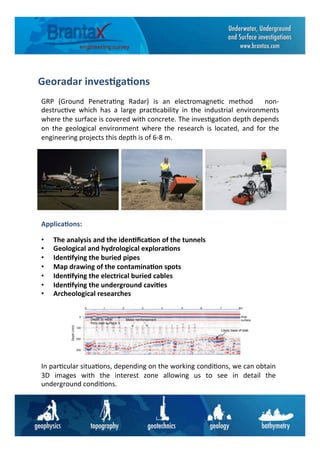 Georadar	
  inves6ga6ons	
  
GRP	
   (Ground	
   Penetra6ng	
   Radar)	
   is	
   an	
   electromagne6c	
   method	
   	
   non-­‐
destruc6ve	
   which	
   has	
   a	
   large	
   prac6cability	
   in	
   the	
   industrial	
   environments	
  
where	
  the	
  surface	
  is	
  covered	
  with	
  concrete.	
  The	
  inves6ga6on	
  depth	
  depends	
  
on	
   the	
   geological	
   environment	
   where	
   the	
   research	
   is	
   located,	
   and	
   for	
   the	
  
engineering	
  projects	
  this	
  depth	
  is	
  of	
  6-­‐8	
  m.	
  
•  The	
  analysis	
  and	
  the	
  iden6ﬁca6on	
  of	
  the	
  tunnels	
  
•  Geological	
  and	
  hydrological	
  explora6ons	
  
•  Iden6fying	
  the	
  buried	
  pipes	
  
•  Map	
  drawing	
  of	
  the	
  contamina6on	
  spots	
  
•  Iden6fying	
  the	
  electrical	
  buried	
  cables	
  
•  Iden6fying	
  the	
  underground	
  cavi6es	
  	
  
•  Archeological	
  researches	
  
	
  
	
  
	
  
	
  
	
  
	
  
	
  
In	
  par6cular	
  situa6ons,	
  depending	
  on	
  the	
  working	
  condi6ons,	
  we	
  can	
  obtain	
  
3D	
   images	
   with	
   the	
   interest	
   zone	
   allowing	
   us	
   to	
   see	
   in	
   detail	
   the	
  
underground	
  condi6ons.	
  
Applica6ons:	
  
 