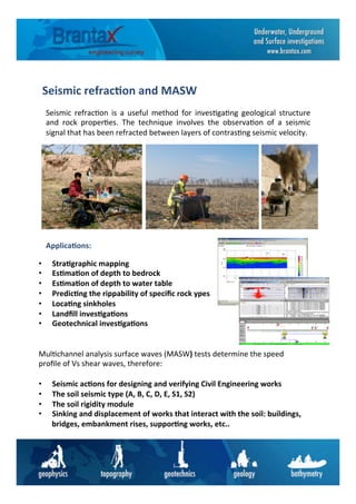 Seismic	
  refrac6on	
  and	
  MASW	
  
Seismic	
   refrac6on	
   is	
   a	
   useful	
   method	
   for	
   inves6ga6ng	
   geological	
   structure	
  
and	
   rock	
   proper6es.	
   The	
   technique	
   involves	
   the	
   observa6on	
   of	
   a	
   seismic	
  
signal	
  that	
  has	
  been	
  refracted	
  between	
  layers	
  of	
  contras6ng	
  seismic	
  velocity.	
  	
  
•  Stra6graphic	
  mapping	
  
•  Es6ma6on	
  of	
  depth	
  to	
  bedrock	
  
•  Es6ma6on	
  of	
  depth	
  to	
  water	
  table	
  	
  
•  Predic6ng	
  the	
  rippability	
  of	
  speciﬁc	
  rock	
  ypes	
  	
  
•  Loca6ng	
  sinkholes	
  
•  Landﬁll	
  inves6ga6ons	
  
•  Geotechnical	
  inves6ga6ons	
  	
  
Applica6ons:	
  
Mul6channel	
  analysis	
  surface	
  waves	
  (MASW)	
  tests	
  determine	
  the	
  speed	
  
proﬁle	
  of	
  Vs	
  shear	
  waves,	
  therefore:	
  
	
  
•  Seismic	
  ac6ons	
  for	
  designing	
  and	
  verifying	
  Civil	
  Engineering	
  works	
  
•  The	
  soil	
  seismic	
  type	
  (A,	
  B,	
  C,	
  D,	
  E,	
  S1,	
  S2)	
  
•  The	
  soil	
  rigidity	
  module	
  
•  Sinking	
  and	
  displacement	
  of	
  works	
  that	
  interact	
  with	
  the	
  soil:	
  buildings,	
  
bridges,	
  embankment	
  rises,	
  suppor6ng	
  works,	
  etc..	
  
 