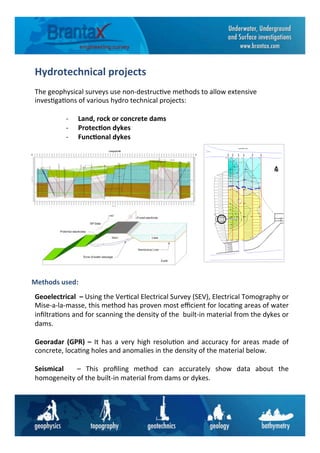 Hydrotechnical	
  projects	
  	
  
The	
  geophysical	
  surveys	
  use	
  non-­‐destruc6ve	
  methods	
  to	
  allow	
  extensive	
  
inves6ga6ons	
  of	
  various	
  hydro	
  technical	
  projects:	
  
	
  
-­‐  Land,	
  rock	
  or	
  concrete	
  dams	
  	
  
-­‐  Protec6on	
  dykes	
  	
  
-­‐  Func6onal	
  dykes	
  
Geoelectrical	
  	
  –	
  Using	
  the	
  Ver6cal	
  Electrical	
  Survey	
  (SEV),	
  Electrical	
  Tomography	
  or	
  
Mise-­‐a-­‐la-­‐masse,	
  this	
  method	
  has	
  proven	
  most	
  eﬃcient	
  for	
  loca6ng	
  areas	
  of	
  water	
  
inﬁltra6ons	
  and	
  for	
  scanning	
  the	
  density	
  of	
  the	
  	
  built-­‐in	
  material	
  from	
  the	
  dykes	
  or	
  
dams.	
  	
  
	
  
Georadar	
  (GPR)	
  –	
  It	
  has	
  a	
  very	
  high	
  resolu6on	
  and	
  accuracy	
  for	
  areas	
  made	
  of	
  
concrete,	
  loca6ng	
  holes	
  and	
  anomalies	
  in	
  the	
  density	
  of	
  the	
  material	
  below.	
  	
  	
  
	
  
Seismical	
   	
   –	
   This	
   proﬁling	
   method	
   can	
   accurately	
   show	
   data	
   about	
   the	
  
homogeneity	
  of	
  the	
  built-­‐in	
  material	
  from	
  dams	
  or	
  dykes.	
  	
  	
  
Methods	
  used:	
  
 