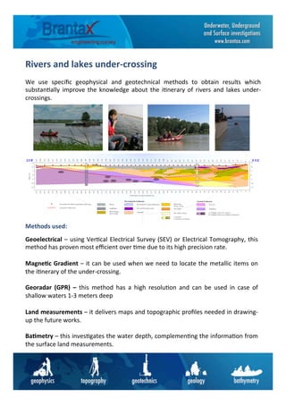 Das Verfahren
Die elektrischen Eigenschaften des Baugrundes werden über ein
künstlich an der Erd- oder Wasseroberfläche erzeugtes elektri-
sches Feld, das dem Untergrund über Stromelektroden zugeführt
wird, erfaßt. Mittels Meßelektroden wird die sich einstellende Po-
tentialdifferenz gemessen und hieraus der scheinbare spezifische
elektrische Widerstand berechnet. Zur Ermittlung der Tiefenlage
einzelner geologischer Schichten sind eine Reihe von Einzelmes-
sungen erforderlich. Hierzu wird der Stromelektroden-Potential-
elektroden-Abstand unter Beibehaltung des Auslagenmittelpunk-
tes schrittweise so weit vergrößert, bis die gewünschte Informa-
tionstiefe erreicht ist.
Auf diese Weise wird der scheinbare spezifische elektrische Wi-
derstand als Funktion der Elektroden-Abstände und somit als
Funktion der Tiefe für den jeweils auf dem Profil festgelegten
Meßpunkt ermittelt.
Die computerunterstützte Auswertung ergibt schließlich die An-
zahl der Schichten, ihre Mächtigkeiten bzw. Tiefenlagen sowie
die einzelnen spezifischen elektrischen Schichtwiderstände.
M utterboden,
stark sandig
Feinsand m it Tonanschlämm ung M ittelsand,
kiesig, steinig
Kies-Sand
Kies-Sand, steinig
Auffüllung
Feinsand
Ton und Feinsand, tonig
a) Schotter
b) Schotter mit Steinen
Fluvioglaziale Sedim ente Glaziale Sedim ente
a) b)
G eoelektrische W iderstandstiefensondierung
Projektierte Bohrachse
Ton, fest
Schluffton
a) Schluffton (fest) m it Steinen
b) Schluffton (fest) m it erhöhtem Steinanteil
b)a)
W asser
SSW N N E
255
250
245
240
235
230
225
220
215
210
205
200
195
190
185
180
175
170
165
160
155
150
145
140
135
130
125
120
115
110
105
100
95
90
85
80
75
70
65
60
55
50
45
40
35
30
25
20
15
10
5
0
5
Entfernung zum Austrittspunkt (m )
255
250
245
240
235
230
225
220
215
210
205
200
195
190
185
180
175
170
165
160
155
150
145
140
135
130
125
120
115
110
105
100
95
90
85
80
75
70
65
60
55
50
45
40
35
30
25
20
15
10
5
0
5
-15
-10
-5
0
5
10
15
Höhe(m)
-15
-10
-5
0
5
10
15
B 9 B 8
Die Idee
Für eine optimale Planung und Durchführung einer Dükerbau-
maßnahme ist es erforderlich, möglichst detaillierte Kenntnisse
über den Untergrundaufbau im Verlauf der Trasse zu besitzen.
Die üblichen Vorerkundungsmethoden unter Einsatz von Ramm-
kernsondierungen, Kernbohrungen etc. lassen eine „lückenlose“
Untergrundbewertung im Bereich von Gewässerquerungen, ins-
besondere unter Kostengesichtspunkten, nicht zu. Hier bieten
sich die klassischen geoelektrischen Verfahren, die bei der La-
gerstättenerkundung seit langem routinemäßig eingesetzt wer-
den, für die Untersuchung der geplanten Trasse an.
Das Ziel der geoelektrischen Verfahren (z.B. Widerstandstiefen-
sondierungen) ist die Ermittlung der Verteilung des spezifischen
elektrischen Widerstandes im Untergrund. Sie stellt die Grund-
lage für die Bestimmung der Mächtigkeit bzw. Tiefenlage einzel-
ner geologischer Schichten im Verlauf der geplanten Verlege-
trasse dar. Mit den entsprechenden lokalen geologischen Kennt-
nissen z.B. aus Bohrungen kann daraus ein geologischer Verti-
kalschnitt modelliert werden.
0 2 4 6 8 10 12 m
M N4
3
2
1
M N BA
A B
AB/2
1
2
3
4
5
6
2
3
4
5
7
10
12
m
m
Tiefe(linearerMaßstab)
AB/2(logarithmischerMaßstab)
20 50 100 O hm *m
Spez. elktr. Widerstand (logarithm ischer M aßstab)
1
2
3
4
Erdoberfläche
100 Ohm *m
20 Ohm *m
Strom linienverteilung im Zw eischichtfall
Graphische D arstellung
der Sondierungskurve
Gem essener scheinb.
spez. elektr. W iderstand
Spezifischer elektr.
W iderstand
m Am V
Rivers	
  and	
  lakes	
  under-­‐crossing	
  	
  
We	
   use	
   speciﬁc	
   geophysical	
   and	
   geotechnical	
   methods	
   to	
   obtain	
   results	
   which	
  
substan6ally	
  improve	
  the	
  knowledge	
  about	
  the	
  i6nerary	
  of	
  rivers	
  and	
  lakes	
  under-­‐
crossings.	
  	
  
Geoelectrical	
  –	
  using	
  Ver6cal	
  Electrical	
  Survey	
  (SEV)	
  or	
  Electrical	
  Tomography,	
  this	
  
method	
  has	
  proven	
  most	
  eﬃcient	
  over	
  6me	
  due	
  to	
  its	
  high	
  precision	
  rate.	
  	
  
	
  
Magne6c	
  Gradient	
  –	
  it	
  can	
  be	
  used	
  when	
  we	
  need	
  to	
  locate	
  the	
  metallic	
  items	
  on	
  
the	
  i6nerary	
  of	
  the	
  under-­‐crossing.	
  	
  
	
  
Georadar	
   (GPR)	
   –	
   this	
   method	
   has	
   a	
   high	
   resolu6on	
   and	
   can	
   be	
   used	
   in	
   case	
   of	
  
shallow	
  waters	
  1-­‐3	
  meters	
  deep	
  
	
  
Land	
  measurements	
  –	
  it	
  delivers	
  maps	
  and	
  topographic	
  proﬁles	
  needed	
  in	
  drawing-­‐
up	
  the	
  future	
  works.	
  	
  
	
  
Ba6metry	
  –	
  this	
  inves6gates	
  the	
  water	
  depth,	
  complemen6ng	
  the	
  informa6on	
  from	
  
the	
  surface	
  land	
  measurements.	
  	
  
Methods	
  used:	
  
 