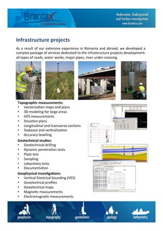 Infrastructure	
  projects	
  	
  
As	
  a	
  result	
  of	
  our	
  extensive	
  experience	
  in	
  Romania	
  and	
  abroad,	
  we	
  developed	
  a	
  
complex	
  package	
  of	
  services	
  dedicated	
  to	
  the	
  infrastructure	
  projects	
  development:	
  
all	
  types	
  of	
  roads,	
  water	
  works,	
  major	
  pipes,	
  river	
  under-­‐crossing.	
  	
  
Topographic	
  measurements:	
  
•  Vectoriza6on	
  maps	
  and	
  plans	
  
•  3D	
  modeling	
  for	
  large	
  areas	
  
•  GPS	
  measurements	
  
•  Situa6on	
  plans	
  
•  Longitudinal	
  and	
  transverse	
  sec6ons	
  
•  Stakeout	
  and	
  ver6caliza6on	
  
•  Accuracy	
  levelling	
  
Geotechnical	
  studies:	
  
•  Geotechnical	
  drilling	
  
•  Dynamic	
  penetra6on	
  tests	
  
•  Plate	
  test	
  
•  Sampling	
  
•  Laboratory	
  tests	
  
•  Documenta6on	
  
Geophysical	
  inves6ga6ons:	
  
•  Ver6cal	
  Electrical	
  Sounding	
  (VES)	
  
•  Geoelectrical	
  proﬁles	
  
•  Geoelectrical	
  maps	
  
•  Magne6c	
  measurements	
  
•  Electromagne6c	
  measurements	
  
 
