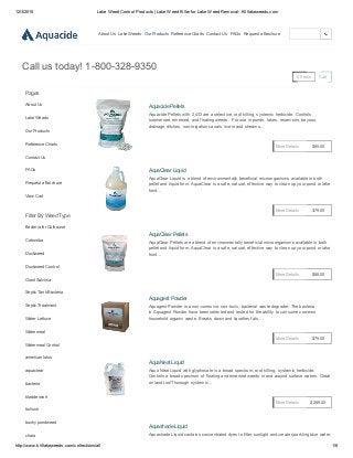12/3/2015 Lake Weed Control Products | Lake Weed Killer for Lake Weed Removal­ Killlakeweeds.com
http://www.killlakeweeds.com/collections/all 1/6
About Us Lake Weeds Our Products Reference Charts Contact Us FAQs Request a Brochure
0 Items Cart
Call us today! 1­800­328­9350
Pages
About Us
Lake Weeds
Our Products
Reference Charts
Contact Us
FAQs
Request a Brochure
View Cart
Filter By Weed Type
Bacteria for Outhouse
Cabomba
Duckweed
Duckweed Control
Giant Salvinia
Septic Tank Bacteria
Septic Treatment
Water Lettuce
Watermeal
Watermeal Control
american lotus
aquaclear
bacteria
bladderwort
bulrush
bushy pondweed
chara
Aquacide Pellets
Aquacide Pellets with 2,4­D are a selective, root killing, systemic herbicide. Controls
submersed, emersed, and floating weeds.  For use in ponds, lakes, reservoirs, bayous,
drainage ditches, non­irrigation canals, rivers and streams...
$85.00More Details
AquaClear Liquid
AquaClear Liquid is a blend of environmentally beneficial microorganisms available in both
pellet and liquid form. AquaClear is a safe, natural, effective way to clean up your pond or lake
front...
$79.00More Details
AquaClear Pellets
AquaClear Pellets are a blend of environmentally beneficial microorganisms available in both
pellet and liquid form. AquaClear is a safe, natural, effective way to clean up your pond or lake
front...
$88.00More Details
Aquagest Powder
Aquagest Powder is a non­corrosive, non­toxic, bacterial waste degrader. The bacteria
in Aquagest Powder have been selected and tested for the ability to consume common
household organic waste. Breaks down and liquefies fats,...
$75.00More Details
AquaNeat Liquid
Aqua Neat Liquid with glyphosate is a broad spectrum, root killing, systemic herbicide.
Controls a broad spectrum of floating and emersed weeds in and around surface waters. Great
on land too!Thorough systemic...
$269.00More Details
Aquashade Liquid
Aquashade Liquid contains concentrated dyes to filter sunlight and create sparkling blue water.
 