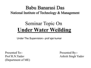 Seminar Topic On
Under Water Weilding
Presented To:- Presented By:-
Prof R.N.Yadav Ashish Singh Yadav
(Department of ME)
Under The Supervision:- prof ajai kumar
 